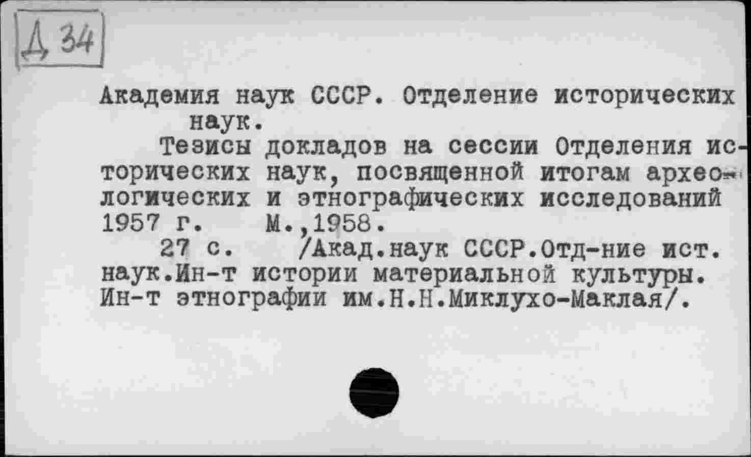 ﻿
Академия наук СССР. Отделение исторических наук.
Тезисы докладов на сессии Отделения исторических наук, посвященной итогам археологических и этнографических исследований 1957 г. М.,1958.
27 с. /Акад.наук СССР.Отд-ние ист. наук.Ин-т истории материальной культуры. Ин-т этнографии им.Н.Н.Миклухо-Маклая/.